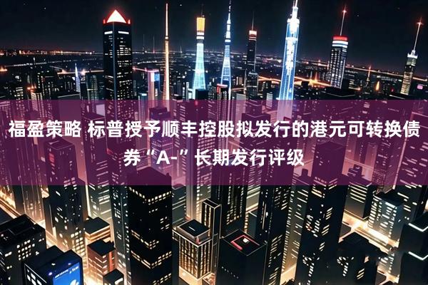 福盈策略 标普授予顺丰控股拟发行的港元可转换债券“A-”长期发行评级
