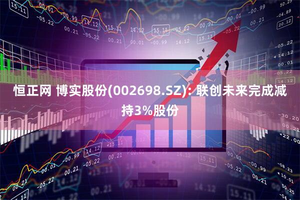 恒正网 博实股份(002698.SZ): 联创未来完成减持3%股份