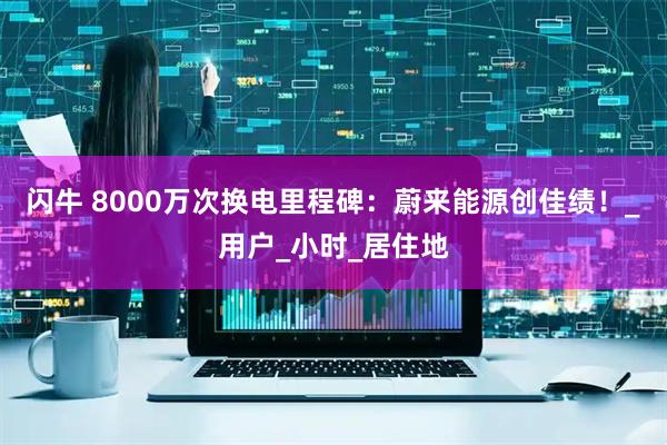 闪牛 8000万次换电里程碑：蔚来能源创佳绩！_用户_小时_居住地
