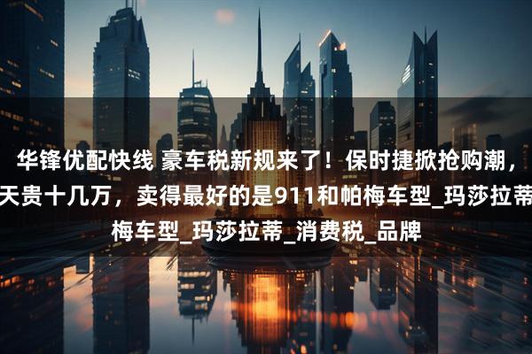 华锋优配快线 豪车税新规来了！保时捷掀抢购潮，销售：晚买一天贵十几万，卖得最好的是911和帕梅车型_玛莎拉蒂_消费税_品牌