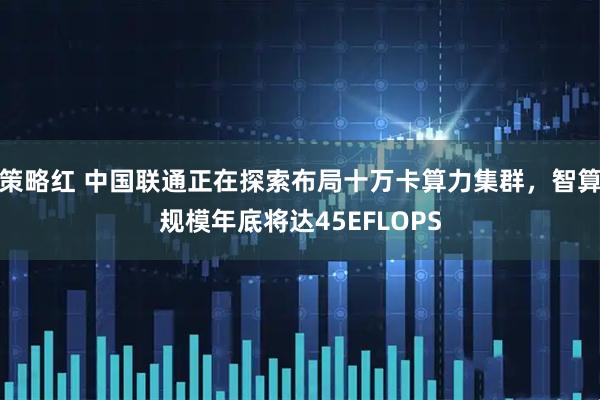 策略红 中国联通正在探索布局十万卡算力集群，智算规模年底将达45EFLOPS