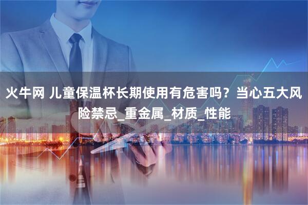 火牛网 儿童保温杯长期使用有危害吗？当心五大风险禁忌_重金属_材质_性能