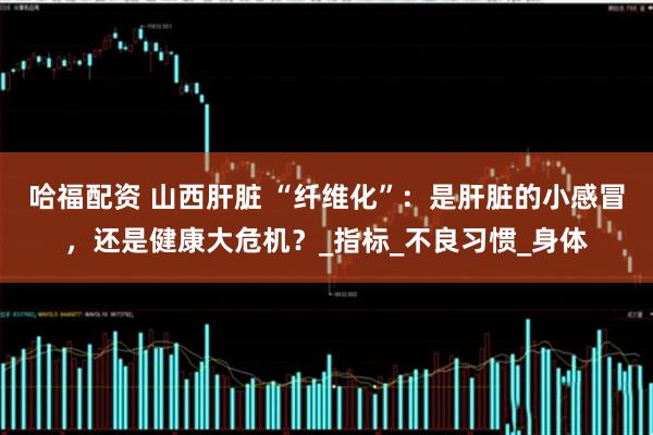 哈福配资 山西肝脏 “纤维化”：是肝脏的小感冒，还是健康大危机？_指标_不良习惯_身体