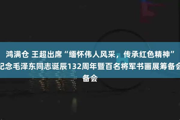 鸿满仓 王超出席“缅怀伟人风采，传承红色精神”纪念毛泽东同志诞辰132周年暨百名将军书画展筹备会