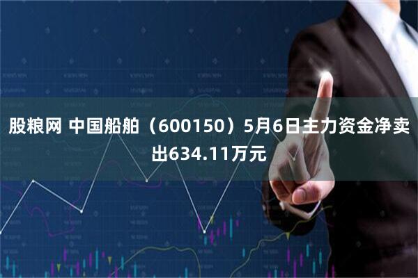 股粮网 中国船舶（600150）5月6日主力资金净卖出634.11万元