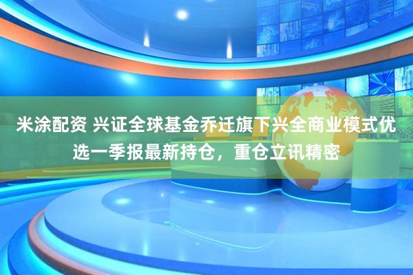 米涂配资 兴证全球基金乔迁旗下兴全商业模式优选一季报最新持仓，重仓立讯精密